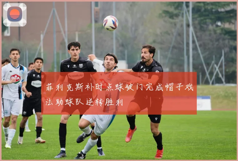 菲利克斯补时点球破门完成帽子戏法助球队逆转胜利