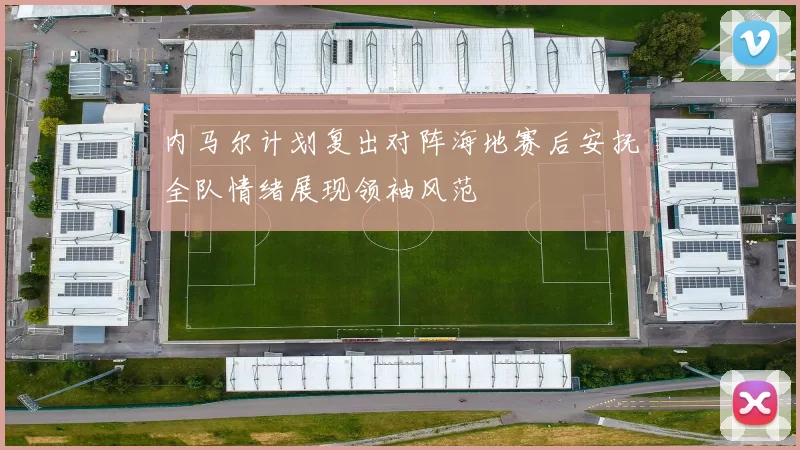 内马尔计划复出对阵海地赛后安抚全队情绪展现领袖风范