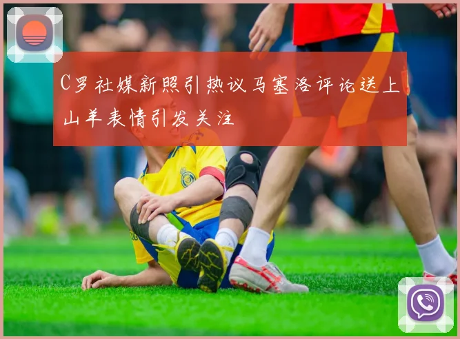 C罗社媒新照引热议马塞洛评论送上山羊表情引发关注