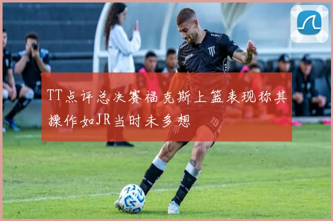 TT点评总决赛福克斯上篮表现称其操作如JR当时未多想