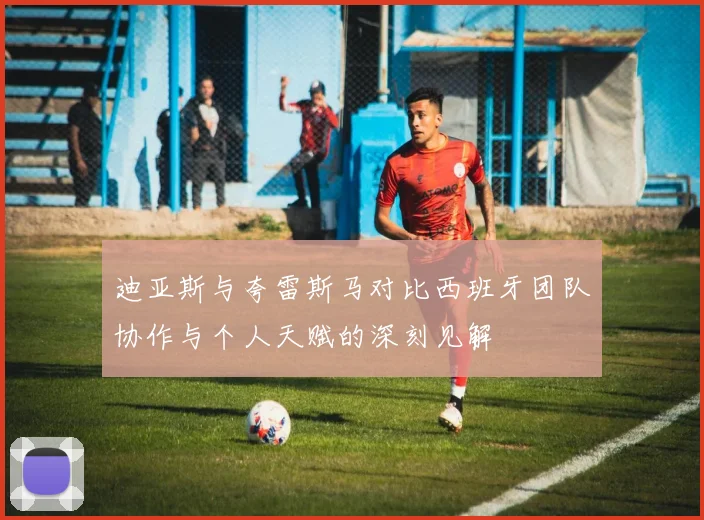 迪亚斯与夸雷斯马对比西班牙团队协作与个人天赋的深刻见解