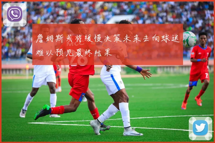 詹姆斯或将缓慢决策未来去向球迷难以预见最终结果