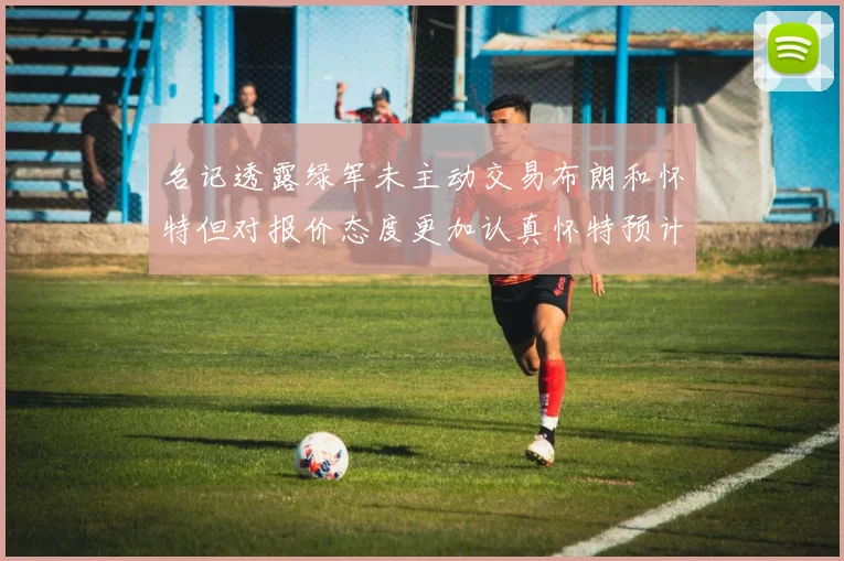 名记透露绿军未主动交易布朗和怀特但对报价态度更加认真怀特预计留队