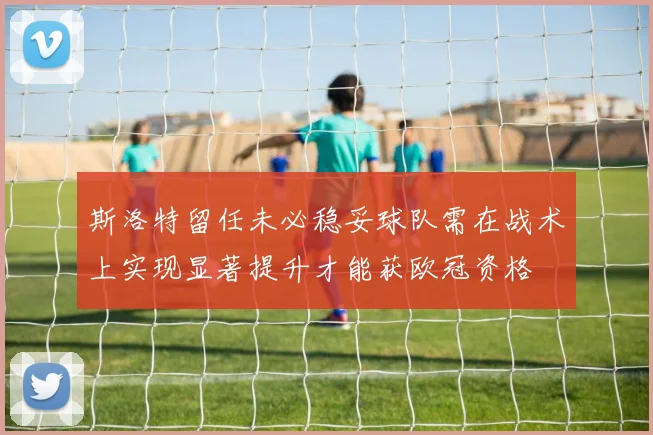 斯洛特留任未必稳妥球队需在战术上实现显著提升才能获欧冠资格
