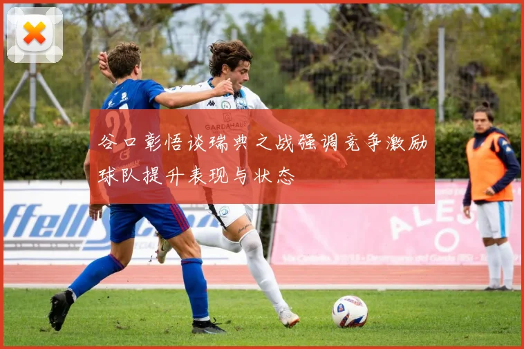 谷口彰悟谈瑞典之战强调竞争激励球队提升表现与状态