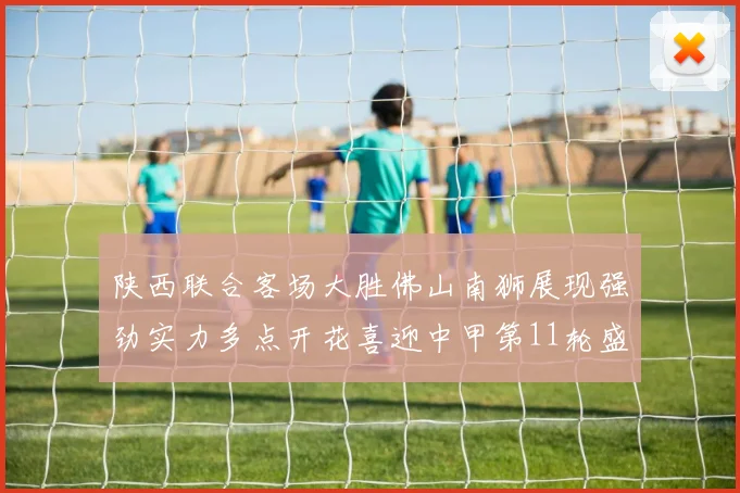 陕西联合客场大胜佛山南狮展现强劲实力多点开花喜迎中甲第11轮盛宴