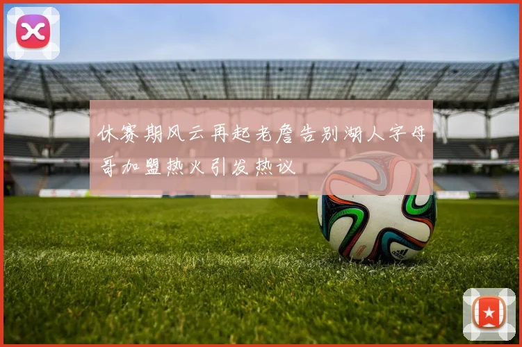 休赛期风云再起老詹告别湖人字母哥加盟热火引发热议