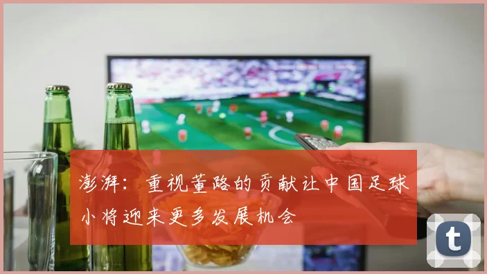 澎湃：重视董路的贡献让中国足球小将迎来更多发展机会