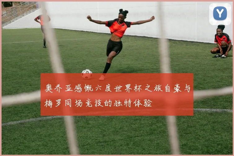 奥乔亚感慨六度世界杯之旅自豪与梅罗同场竞技的独特体验