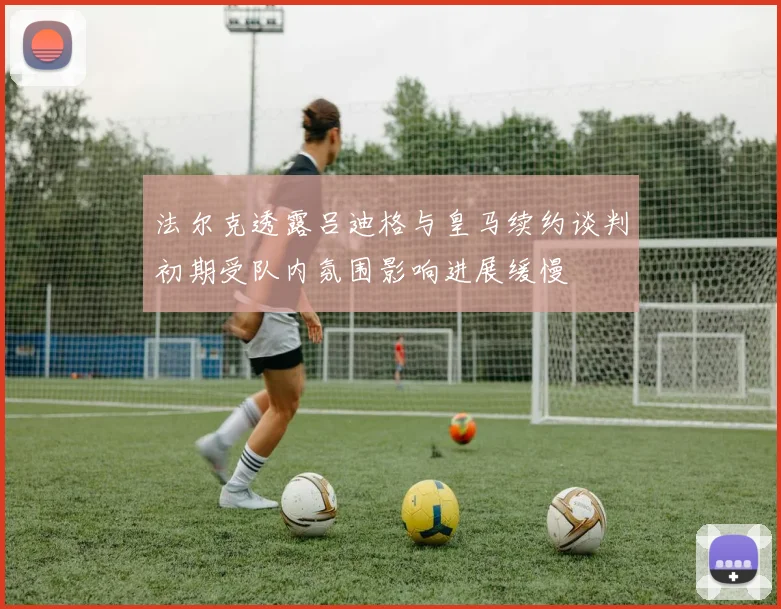 法尔克透露吕迪格与皇马续约谈判初期受队内氛围影响进展缓慢