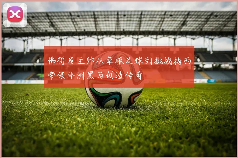 佛得角主帅从草根足球到挑战梅西带领非洲黑马创造传奇