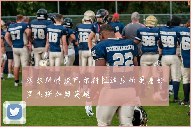 沃尔科特谈巴尔科拉适应性更看好罗杰斯加盟英超